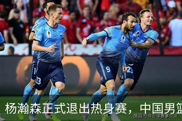 杨瀚森正式退出热身赛，中国男篮批准其新决定